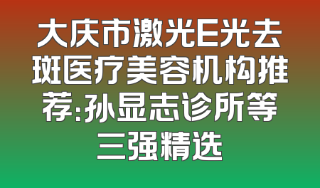 大庆市激光E光去斑医疗美容机构推荐：孙显志诊所等三强精选
