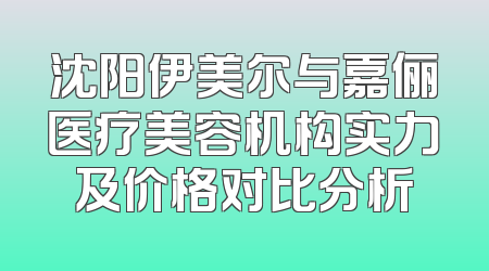 沈阳伊美尔与嘉俪医疗美容机构实力及价格对比分析