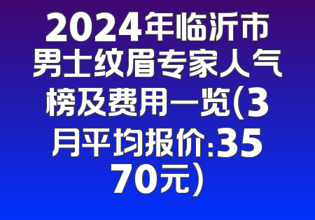 2024年临沂市男士纹眉专家人气榜及费用一览（3月平均报价：3570元）