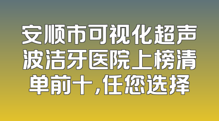 安顺市可视化超声波洁牙医院上榜清单前十，任您选择
