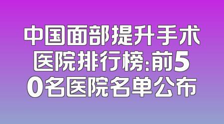 中国面部提升手术医院排行榜：前50名医院名单公布