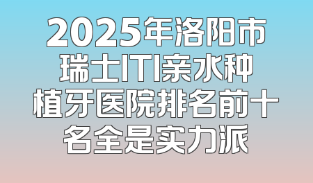 2025年洛阳市瑞士ITI亲水种植牙医院排名前十名全是实力派
