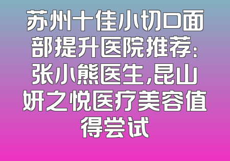 苏州十佳小切口面部提升医院推荐：张小熊医生，昆山妍之悦医疗美容值得尝试
