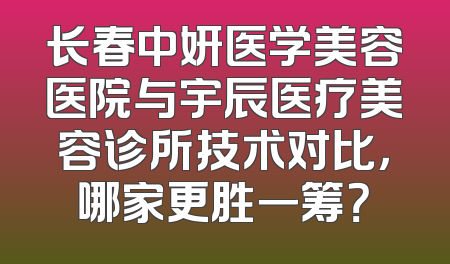 长春中妍医学美容医院与宇辰医疗美容诊所技术对比，哪家更胜一筹？