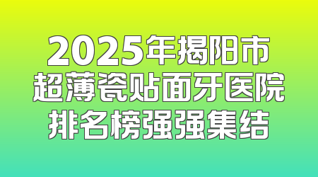 2025年揭阳市超薄瓷贴面牙医院排名榜强强集结