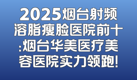 2025烟台射频溶脂瘦脸医院前十：烟台华美医疗美容医院实力领跑！