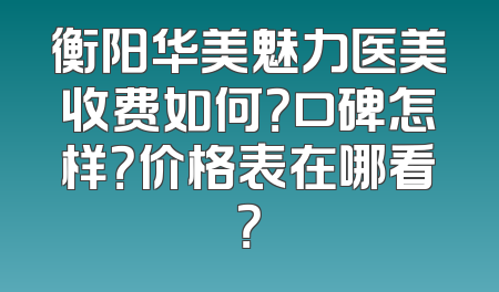 衡阳华美魅力医美收费如何？口碑怎样？价格表在哪看？