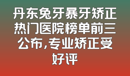 丹东兔牙暴牙矫正热门医院榜单前三公布，专业矫正受好评