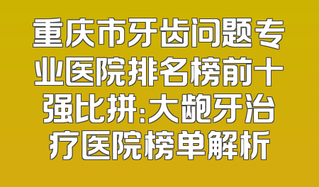重庆市牙齿问题专业医院排名榜前十强比拼：大龅牙治疗医院榜单解析