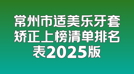 常州市适美乐牙套矫正上榜清单排名表2025版