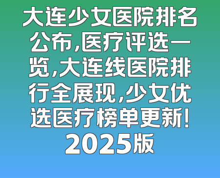 大连少女医院排名公布，医疗评选一览，大连线医院排行全展现，少女优选医疗榜单更新！2025版