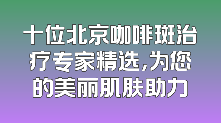 十位北京咖啡斑治疗专家精选，为您的美丽肌肤助力
