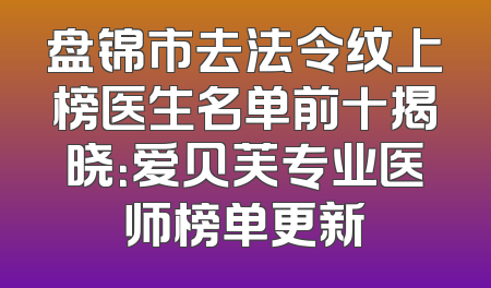 盘锦市去法令纹上榜医生名单前十揭晓：爱贝芙专业医师榜单更新
