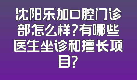 沈阳乐加口腔门诊部怎么样？有哪些医生坐诊和擅长项目？