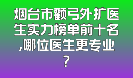烟台市颧弓外扩医生实力榜单前十名，哪位医生更专业？