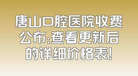 唐山口腔医院收费公布：查看更新后的详细价格表！