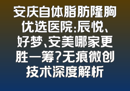 安庆自体脂肪隆胸优选医院：辰悦、好梦、安美哪家更胜一筹？无痕微创技术深度解析