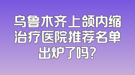 乌鲁木齐上颌内缩治疗医院推荐名单出炉了吗？