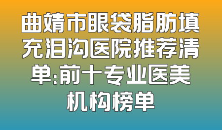 曲靖市眼袋脂肪填充泪沟医院推荐清单：前十专业医美机构榜单