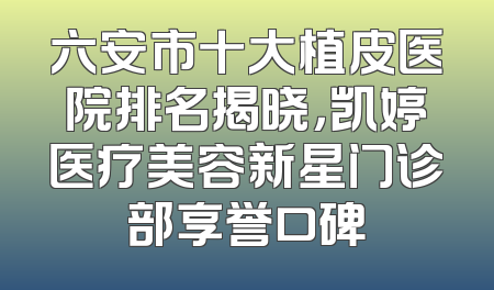 六安市十大植皮医院排名揭晓，凯婷医疗美容新星门诊部享誉口碑