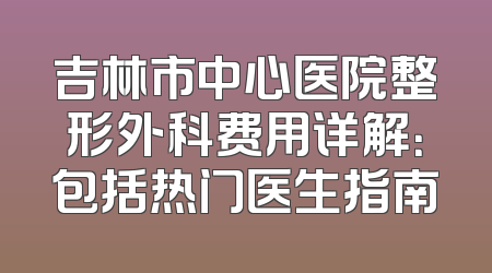 吉林市中心医院整形外科费用详解：包括热门医生指南