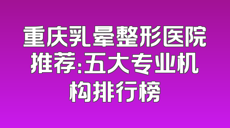 重庆乳晕整形医院推荐：五大专业机构排行榜