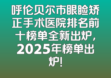 呼伦贝尔市眼睑矫正手术医院排名前十榜单全新出炉，2025年榜单出炉！