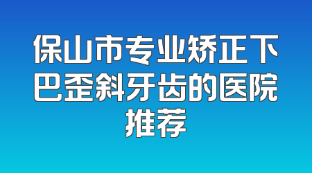 保山市专业矫正下巴歪斜牙齿的医院推荐