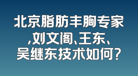北京脂肪丰胸专家，刘文阁、王东、吴继东技术如何？