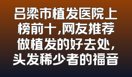 吕梁市植发医院上榜前十，网友推荐做植发的好去处，头发稀少者的福音