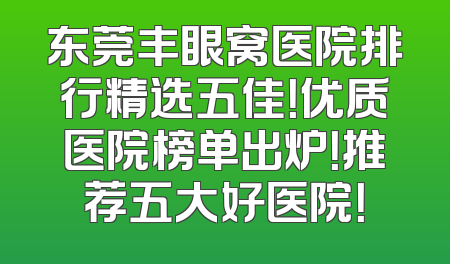 东莞丰眼窝医院排行精选五佳！优质医院榜单出炉！推荐五大好医院！
