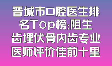 晋城市口腔医生排名Top榜：阻生齿埋伏骨内齿专业医师评价佳前十里