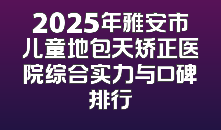 2025年雅安市儿童地包天矫正医院综合实力与口碑排行