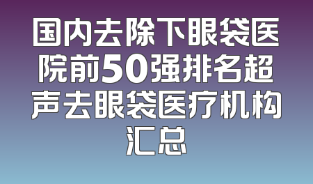 国内去除下眼袋医院前50强排名超声去眼袋医疗机构汇总