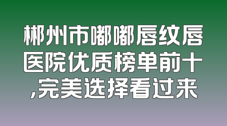 郴州市嘟嘟唇纹唇医院优质榜单前十，完美选择看过来