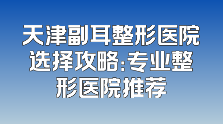 天津副耳整形医院选择攻略：专业整形医院推荐