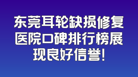 东莞耳轮缺损修复医院口碑排行榜展现良好信誉！