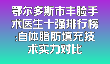 鄂尔多斯市丰脸手术医生十强排行榜：自体脂肪填充技术实力对比