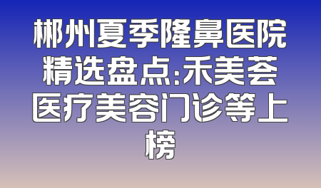 郴州夏季隆鼻医院精选盘点：禾美荟医疗美容门诊等上榜