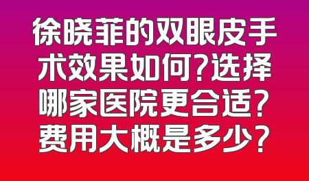 徐晓菲的双眼皮手术效果如何？选择哪家医院更合适？费用大概是多少？