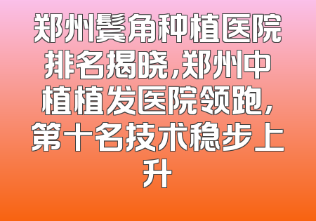郑州鬓角种植医院排名揭晓，郑州中植植发医院领跑，第十名技术稳步上升