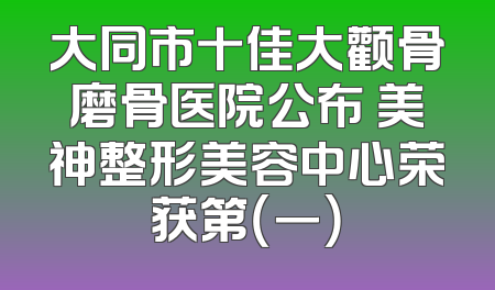 大同市十佳大颧骨磨骨医院公布 美神整形美容中心荣获第（一）