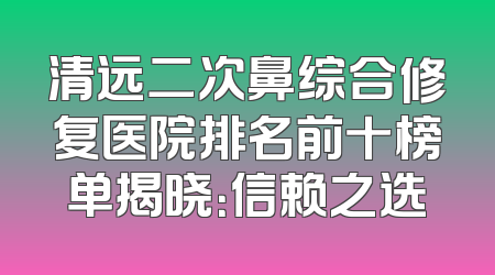 清远二次鼻综合修复医院排名前十榜单揭晓：信赖之选