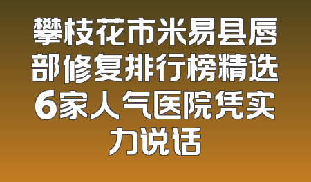 攀枝花市米易县唇部修复排行榜精选6家人气医院凭实力说话