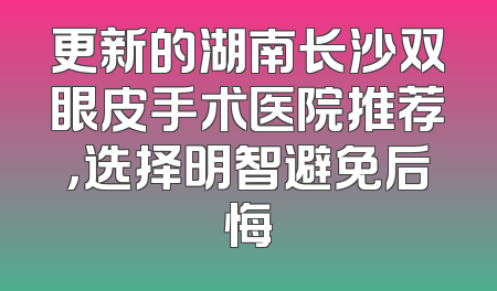 更新的湖南长沙双眼皮手术医院推荐，选择明智避免后悔