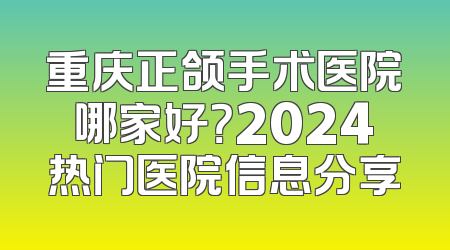 重庆正颌手术医院哪家好？2024热门医院信息分享