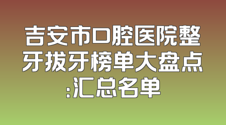 吉安市口腔医院整牙拔牙榜单大盘点：汇总名单