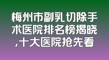 梅州市副乳切除手术医院排名榜揭晓，十大医院抢先看
