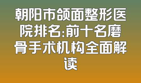 朝阳市颌面整形医院排名：前十名磨骨手术机构全面解读