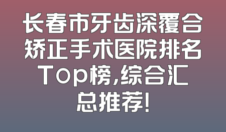 长春市牙齿深覆合矫正手术医院排名Top榜，综合汇总推荐！